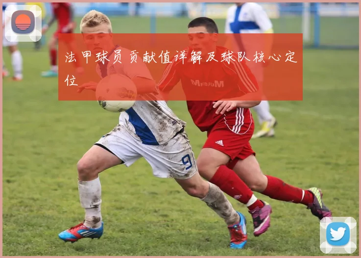 法甲球员贡献值详解及球队核心定位