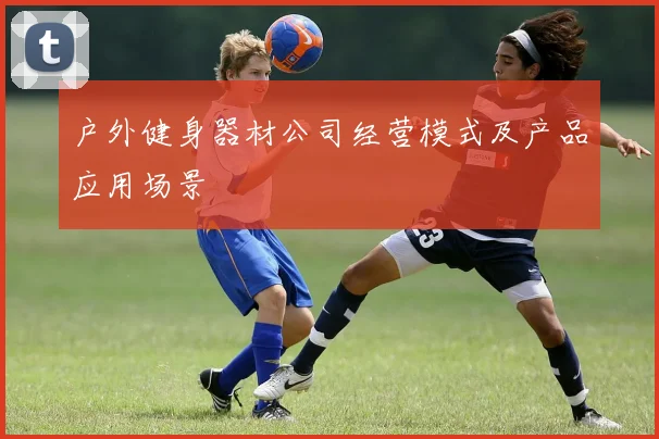 户外健身器材公司经营模式及产品应用场景