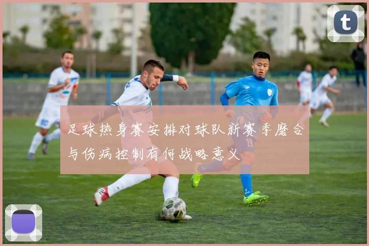 足球热身赛安排对球队新赛季磨合与伤病控制有何战略意义