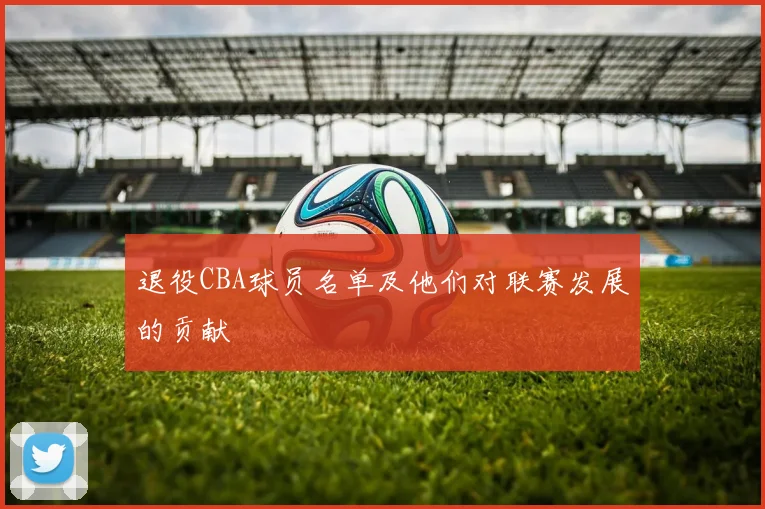 退役CBA球员名单及他们对联赛发展的贡献